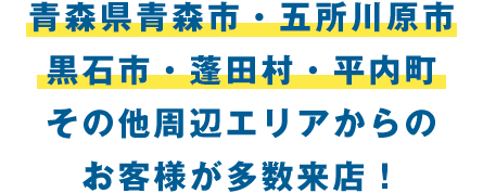 青森県青森市・五所川原市・黒石市・蓮田村・平内町・その他周辺からエリアお客様多数ご来店いただいてます！